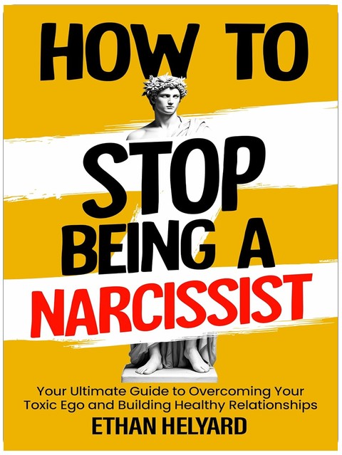 How To Stop Being A Narcissist: Your Ultimate Guide to Overcoming Your Toxic Ego and Building Healthy Relationships