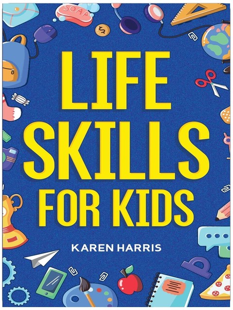 Life Skills for Kids: How to Cook, Clean, Make Friends, Handle Emergencies, Set Goals, Make Good Decisions, and Everything in Between