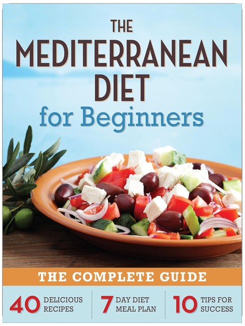 The Mediterranean Diet for Beginners: The Complete Guide - 40 Delicious Recipes, 7-Day Diet Meal Plan, and 10 Tips for Success