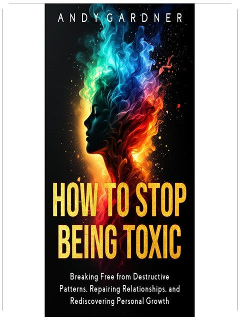 How to Stop Being Toxic: Breaking Free from Destructive Patterns, Repairing Relationships, and Rediscovering Personal Growth