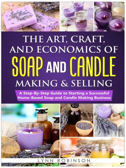 The Art, Craft, and Economics of Soap and Candle Making and Selling: A Step-By-Step Guide to Starting a Successful Home-Based Soap and Candle Making Business